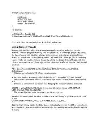 HHOOK SetWindowsHookEx
{
    int idHook,
    HOOKPROC lpfn,
    HINSTANCE hMod,
    DWORD dwThreadId
};

For example:

myDllHandle = Rootkit DLL
SetWindowsHookEx(WH_KEYBOARD, myKeyBrdFuncAd, myDllHandle, 0)


Rootkit DLL has the myKeyBrdFuncAd deﬁned and written.

Using Remote Threads
It is possible to inject a DLL into a target process by creating and using remote
threads. First we programmatically ﬁnd the process ID of the target process by using
the OpenProcess call. We then allocate some memory in the target process for our
thread via VirtualAllocEx and then write our DLL name into the target process memory
space. Finally we create a remote thread by calling the CreateRemoteThread with the
PID and memory location of our injected DLL name and a reference to the LoadLibraryA
function.

PID = OpenProcess(DWORD dwDesiredAccess, BOOL bInheritHandle, DWORD
dwProcessId);
// This is used to ﬁnd the PID of our target process

ADDRESS = GetProcAddress(GetModuleHandle(TEXT( "Kernel32")), "LoadLibraryA");
// This is used to ﬁnd the address of LoadLibraryA in our current process. We assume
that
// the base is the same in our target thus keeping the function location the same.

BASEAD = VirtualAllocEx(PID, NULL, len_of_our_dll_name_string, MEM_COMMIT |
MEM_RESERVE, PAGE_READWRITE)
// The above allocates some memory in our target process

WriteProcessMemory(PID, BASEAD, Pointer to BUF containing "c:pathtoourdll", size,
NULL)
CreateRemoteThread(PID, NULL, 0, ADDRESS, BASEAD, 0, NULL)

DLL injection simply injects the DLL, it does not actually execute the IAT or inline hook.
An example DLL that we could use with the injection techniques outlined in this section
is below.
 