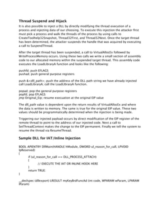 Thread Suspend and Hijack
It is also possible to inject a DLL by directly modifying the thread execution of a
process and injecting data of our choosing. To execute this injection the attacker ﬁrst
must pick a process and walk the threads of the process by using calls to
CreateToolhelp32Snapshot, Thread32First, and Thread32Next. Once the target thread
has been determined, the attacker suspends the handle that was acquired by executing
a call to SuspendThread.

After the target thread has been suspended, a call to VirtualAllocEx followed by
WriteProcessMemory occurs. Using these two calls we write a small section of assembly
code to our allocated memory within the suspended target thread. This assembly code
executes the LoadLibraryA function and looks like the following:

pushfd; push EFLAGS
pushad; push general purpose registers

push &<dll_path>; push the address of the DLL path string we have already injected
call LoadLibraryA; call the LoadLIbraryA function.

popad; pop the general purpose registers
popfd; pop EFLAGS
jmp Original_Eip; resume execuation at the original EIP value

The dll_path value is dependent upon the return results of VirtualAllocEx and where
the data is written to memory. The same is true for the original EIP value. These two
values should be programmatically determined when the injection is being made.

Triggering our injected payload occurs by direct modiﬁcation of the EIP register of the
remote thread to point to the address of our injected code. Next a call to
SetThreadContext makes the change to the EIP permanent. Finally we tell the system to
resume the thread via ResumeThread.

Sample DLL for IAT/Inline Injection

BOOL APIENTRY DllMain(HANDLE hModule, DWORD ul_reason_for_call, LPVOID
lpReserved)
{
      if (ul_reason_for_call == DLL_PROCESS_ATTACH)
      {
              // EXECUTE THE IAT OR INLINE HOOK HERE
      }
      return TRUE:
}

__declspec (dllexport) LRESULT myKeyBrdFuncAd (int code, WPARAM wParam, LPARAM
lParam)
 
