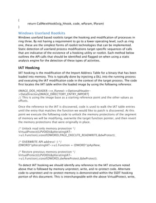 {
      return CallNextHookEx(g_hhook, code, wParam, lParam)
}

Windows Userland Rootkits
Windows userland based rootkits target the hooking and modiﬁcation of processes in
ring three. By not having a requirement to go to a lower operating level, such as ring
one, these are the simplest forms of rootkit technologies that can be implemented.
Static detection of userland process modiﬁcations target speciﬁc sequences of calls
that are indicative of the existence of a hooking utility or rootkit. Each method below
outlines the API calls that should be identiﬁed and ﬂagged on when using a static
analysis engine for the detection of these types of activities.

IAT Hooking
IAT hooking is the modiﬁcation of the Import Address Table for a binary that has been
loaded into memory. This is typically done by injecting a DLL into the running process
and executing the IAT modiﬁcation code in the context of the target process. The code
ﬁrst locates the IAT table within the loaded image by using the following reference:

(IMAGE_DOS_HEADER->e_lfanew)->OptionalHeader-
>DataDirectory[IMAGE_DIRECTORY_ENTRY_IMPORT]
// This is using the image base as a starting reference point and the other values as
offsets.

Once the reference to the IAT is discovered, code is used to walk the IAT table entries
until the entry that matches the function we would like to patch is discovered. At this
point we execute the following code to unlock the memory protections of the segment
of memory we will be modifying, overwrite the target function pointer, and then revert
the memory protections that were originally in place.

/* Unlock read only memory protection */
VirtualProtect((LPVOID)(&pIteratingIAT-
>u1.Function),sizeof(DWORD),PAGE_EXECUTE_READWRITE,&dwProtect);

/* OVERWRITE API address! :) */
(DWORD*)pIteratingIAT->u1.Function = (DWORD*)pApiNew;

/* Restore previous memory protection */
VirtualProtect((LPVOID)(&pIteratingIAT-
>u1.Function),sizeof(DWORD),dwNewProtect,&dwProtect);

To detect IAT hooking we should identify any reference to the IAT structure noted
above that is followed by memory unprotect, write, and re-protect code. Alternate
code to unprotect and re-protect memory is demonstrated within the SSDT hooking
portion of this document. This is interchangeable with the above VirtualProtect, write,
 