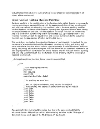 VirtualProtect method above. Static analysis should check for both moethods in all
places where one is used.

Inline Function Hooking (Runtime Patching)
Runtime patching is the modiﬁcation of the function to be called directly in memory. By
runtime patching an exported library call, the execution of that call can be subverted
and arbitrary code of our choosing executed in its place. Runtime patching modiﬁes
the ﬁrst bytes of the destination function, typically with a jmp instruction, while saving
the original bytes for later use. The ﬁrst bytes of the target function are modiﬁed to
jmp to a function of our choosing within our injected DLL. Upon completion of the
rerouted function, we call the saved bytes and execute a jmp back to the subverted
function plus the appropriate offset of our injected bytes.

The most direct method of detection for this type of rootkit activity is to check for the
existence of a function that is declared (naked), meaning no epilog and prolog will
exist around the function, which ends in a jmp statement. Standard functions will have
epilog and prolog data surrounding the function within the disassembly; however to be
able to properly insert our function we would have to end the function without a prolog
and on a jmp statement such that the function would properly return to the original
hijacked function call.

__declspec(naked) my_function_detour_ntdeviceiocontrolﬁle()
{

      __asm

      {

      
     //exec missing instructions

      
     push ebp

      
     mov ebp, esp

      
     push 0x01

      
     push dword prt [ebp+0x2c]


     
      // do anything we want here


     
      // end on a jmp statement to jump back to the original

     
      // functionality. The address is stamped in later by the rootkit

     
      _emit 0xEA

     
      _emit 0xAA

     
      _emit 0xAA

     
      _emit 0xAA

     
      _emit 0xAA

     
      _emit 0x08

     
      _emit 0x00

     }
}

As a point of interest, it should be noted that this is the same method that the
Microsoft Detours API package utilizes when creating its inline hooks. This type of
detection should work against the MS Detours API by default.
 