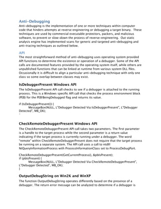 Anti-Debugging
Anti-debugging is the implementation of one or more techniques within computer
code that hinders attempts at reverse engineering or debugging a target binary. These
techniques are used by commercial executable protectors, packers, and malicious
software, to prevent or slow-down the process of reverse-engineering. Out static
analysis engine has implemented scans for generic and targeted anti-debugging and
anti-tracing techniques as outlined below.

API
The most straightforward method of anti-debugging uses operating system provided
API functions to determine the existence or operation of a debugger. Some of the API
calls are documented features provided by the operating system itself, while others are
unpublished functions that can be linked at runtime from various system DLL ﬁles.
Occasionally it is difficult to align a particular anti-debugging technique with only one
class so some overlap between classes may exist.

IsDebuggerPresent Windows API
The IsDebuggerPresent API call checks to see if a debugger is attached to the running
process. This is a Windows speciﬁc API call that checks the process environment block
(PEB) for the PEB!BeingDebugged ﬂag and returns its value.

if (IsDebuggerPresent()) {

       MessageBox(NULL, L"Debugger Detected Via IsDebuggerPresent", L"Debugger
Detected", MB_OK);
}



CheckRemoteDebuggerPresent Windows API
The CheckRemoteDebuggerPresent API call takes two parameters. The ﬁrst parameter
is a handle to the target process while the second parameter is a return value
indicating if the target process is currently running under a debugger. The word
“remote” within CheckRemoteDebuggerPresent does not require that the target process
be running on a separate system. The API call uses a call to ntdll!
NtQueryInformationProcess with ProcessInformationClass set to ProcessDebugPort.

CheckRemoteDebuggerPresent(GetCurrentProcess(), &pbIsPresent);
if (pbIsPresent) {

       MessageBox(NULL, L"Debugger Detected Via CheckRemoteDebuggerPresent",
L"Debugger Detected", MB_OK);
}

OutputDebugString on Win2K and WinXP
The function OutputDebugString operates differently based on the presence of a
debugger. The return error message can be analyzed to determine if a debugger is
 