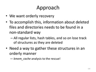 Approach
• We want orderly recovery
• To accomplish this, information about deleted
  files and directories needs to be found in a
  non-standard way
  – All regular lists, hash tables, and so on lose track
    of structures as they are deleted
• Need a way to gather these structures in an
  orderly manner
  — kmem_cache analysis to the rescue!

                                                           100
 