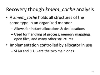Recovery though kmem_cache analysis
• A kmem_cache holds all structures of the
  same type in an organized manner
  – Allows for instant allocations & deallocations
  – Used for handling of process, memory mappings,
    open files, and many other structures
• Implementation controlled by allocator in use
  – SLAB and SLUB are the two main ones




                                                     101
 