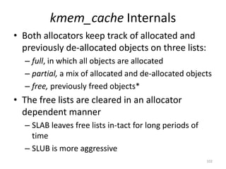 kmem_cache Internals
• Both allocators keep track of allocated and
  previously de-allocated objects on three lists:
  – full, in which all objects are allocated
  – partial, a mix of allocated and de-allocated objects
  – free, previously freed objects*
• The free lists are cleared in an allocator
  dependent manner
  – SLAB leaves free lists in-tact for long periods of
    time
  – SLUB is more aggressive
                                                         102
 