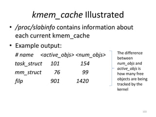 kmem_cache Illustrated
• /proc/slabinfo contains information about
  each current kmem_cache
• Example output:
                                     The difference
 # name <active_objs> <num_objs>     between
 task_struct 101        154          num_objs and
                                     active_objs is
 mm_struct    76         99          how many free
                                     objects are being
 filp        901      1420           tracked by the
                                     kernel




                                                   103
 