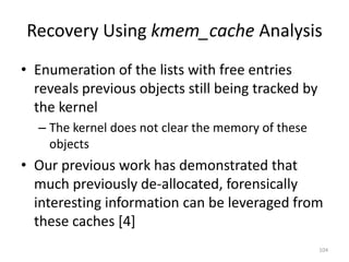 Recovery Using kmem_cache Analysis
• Enumeration of the lists with free entries
  reveals previous objects still being tracked by
  the kernel
  – The kernel does not clear the memory of these
    objects
• Our previous work has demonstrated that
  much previously de-allocated, forensically
  interesting information can be leveraged from
  these caches [4]
                                                    104
 