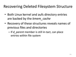 Recovering Deleted Filesystem Structure
• Both Linux kernel and aufs directory entries
  are backed by the kmem_cache
• Recovery of these structures reveals names of
  previous files and directories
  – If d_parent member is still in-tact, can place
    entries within file system




                                                     105
 