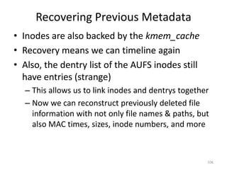 Recovering Previous Metadata
• Inodes are also backed by the kmem_cache
• Recovery means we can timeline again
• Also, the dentry list of the AUFS inodes still
  have entries (strange)
  – This allows us to link inodes and dentrys together
  – Now we can reconstruct previously deleted file
    information with not only file names & paths, but
    also MAC times, sizes, inode numbers, and more



                                                     106
 
