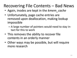 Recovering File Contents – Bad News
• Again, inodes are kept in the kmem_cache
• Unfortunately, page cache entries are
  removed upon deallocation, making lookup
  impossible
  – A large number of pointers would need to stay in-
    tact for this to work
• This removes the ability to recover file
  contents in an orderly manner
• Other ways may be possible, but will require
  more research

                                                    107
 