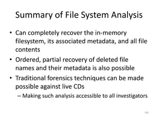 Summary of File System Analysis
• Can completely recover the in-memory
  filesystem, its associated metadata, and all file
  contents
• Ordered, partial recovery of deleted file
  names and their metadata is also possible
• Traditional forensics techniques can be made
  possible against live CDs
  – Making such analysis accessible to all investigators

                                                      108
 