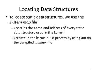 Locating Data Structures
• To locate static data structures, we use the
  System.map file
  – Contains the name and address of every static
    data structure used in the kernel
  – Created in the kernel build process by using nm on
    the compiled vmlinux file




                                                     11
 