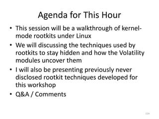 Agenda for This Hour
• This session will be a walkthrough of kernel-
  mode rootkits under Linux
• We will discussing the techniques used by
  rootkits to stay hidden and how the Volatility
  modules uncover them
• I will also be presenting previously never
  disclosed rootkit techniques developed for
  this workshop
• Q&A / Comments

                                                   114
 