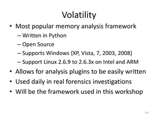 Volatility
• Most popular memory analysis framework
  – Written in Python
  – Open Source
  – Supports Windows {XP, Vista, 7, 2003, 2008}
  – Support Linux 2.6.9 to 2.6.3x on Intel and ARM
• Allows for analysis plugins to be easily written
• Used daily in real forensics investigations
• Will be the framework used in this workshop

                                                     116
 