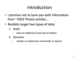 Introduction
• I promise not to bore you with information
  from ~2002 Phrack articles…
• Rootkits target two types of data:
  1. Static
        Easy to implement and easy to detect
  2. Dynamic
        Harder to implement and harder to detect




                                                    122
 