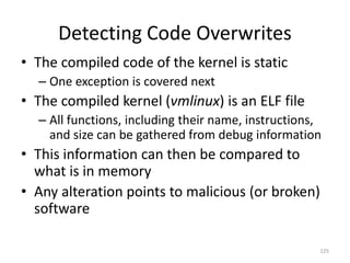 Detecting Code Overwrites
• The compiled code of the kernel is static
  – One exception is covered next
• The compiled kernel (vmlinux) is an ELF file
  – All functions, including their name, instructions,
    and size can be gathered from debug information
• This information can then be compared to
  what is in memory
• Any alteration points to malicious (or broken)
  software

                                                     125
 