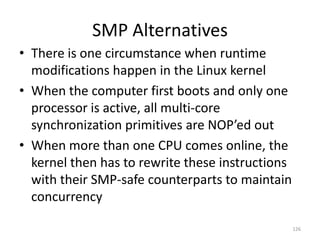 SMP Alternatives
• There is one circumstance when runtime
  modifications happen in the Linux kernel
• When the computer first boots and only one
  processor is active, all multi-core
  synchronization primitives are NOP’ed out
• When more than one CPU comes online, the
  kernel then has to rewrite these instructions
  with their SMP-safe counterparts to maintain
  concurrency

                                                  126
 