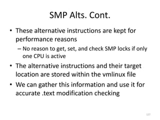 SMP Alts. Cont.
• These alternative instructions are kept for
  performance reasons
  – No reason to get, set, and check SMP locks if only
    one CPU is active
• The alternative instructions and their target
  location are stored within the vmlinux file
• We can gather this information and use it for
  accurate .text modification checking

                                                     127
 