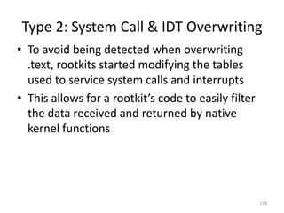 Type 2: System Call & IDT Overwriting
• To avoid being detected when overwriting
  .text, rootkits started modifying the tables
  used to service system calls and interrupts
• This allows for a rootkit’s code to easily filter
  the data received and returned by native
  kernel functions




                                                      128
 