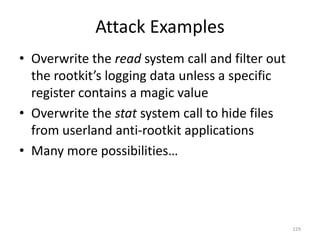 Attack Examples
• Overwrite the read system call and filter out
  the rootkit’s logging data unless a specific
  register contains a magic value
• Overwrite the stat system call to hide files
  from userland anti-rootkit applications
• Many more possibilities…




                                                  129
 