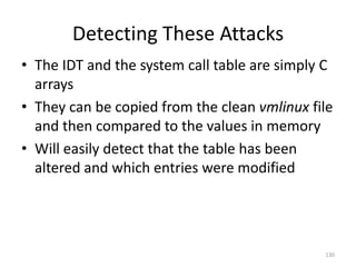 Detecting These Attacks
• The IDT and the system call table are simply C
  arrays
• They can be copied from the clean vmlinux file
  and then compared to the values in memory
• Will easily detect that the table has been
  altered and which entries were modified




                                              130
 