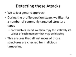 Detecting these Attacks
• We take a generic approach
• During the profile creation stage, we filter for
  a number of commonly targeted structure
  types
  – For variables found, we then copy the statically set
    values of each member that may be hijacked
• This ensures that all instances of those
  structures are checked for malicious
  tampering

                                                      133
 