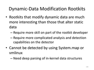 Dynamic-Data Modification Rootkits
• Rootkits that modify dynamic data are much
  more interesting than those that alter static
  data
  – Require more skill on part of the rootkit developer
  – Require more complicated analysis and detection
    capabilities on the detector
• Cannot be detected by using System.map or
  vmlinux
  – Need deep parsing of in-kernel data structures

                                                     136
 