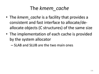 The kmem_cache
• The kmem_cache is a facility that provides a
  consistent and fast interface to allocate/de-
  allocate objects (C structures) of the same size
• The implementation of each cache is provided
  by the system allocator
  – SLAB and SLUB are the two main ones




                                                138
 