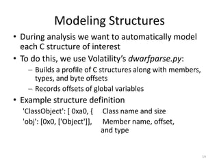 Modeling Structures
• During analysis we want to automatically model
  each C structure of interest
• To do this, we use Volatility’s dwarfparse.py:
     Builds a profile of C structures along with members,
      types, and byte offsets
     Records offsets of global variables
• Example structure definition
  'ClassObject': [ 0xa0, {    Class name and size
  'obj': [0x0, ['Object']],   Member name, offset,
                              and type


                                                             14
 