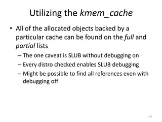 Utilizing the kmem_cache
• All of the allocated objects backed by a
  particular cache can be found on the full and
  partial lists
  – The one caveat is SLUB without debugging on
  – Every distro checked enables SLUB debugging
  – Might be possible to find all references even with
    debugging off




                                                     141
 