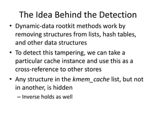 The Idea Behind the Detection
• Dynamic-data rootkit methods work by
  removing structures from lists, hash tables,
  and other data structures
• To detect this tampering, we can take a
  particular cache instance and use this as a
  cross-reference to other stores
• Any structure in the kmem_cache list, but not
  in another, is hidden
  – Inverse holds as well
 