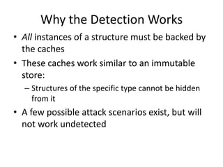 Why the Detection Works
• All instances of a structure must be backed by
  the caches
• These caches work similar to an immutable
  store:
  – Structures of the specific type cannot be hidden
    from it
• A few possible attack scenarios exist, but will
  not work undetected
 