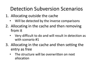Detection Subversion Scenarios
1. Allocating outside the cache
  •   Will be detected by the inverse comparisons
2. Allocating in the cache and then removing
   from it
  •   Very difficult to do and will result in detection as
      with scenario #1
3. Allocating in the cache and then setting the
   entry as free
  •   The structure will be overwritten on next
      allocation
 