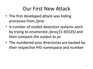 Our First New Attack
• The first developed attack was hiding
  processes from /proc
• A number of rootkit detection systems work
  by trying to enumerate /proc/[1-65535] and
  then compare the output to ps
• The numbered proc directories are backed by
  their respective PID namespace and number



                                            145
 