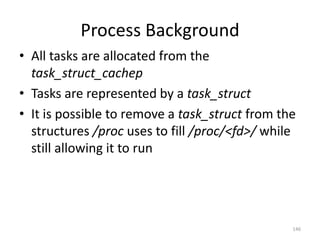Process Background
• All tasks are allocated from the
  task_struct_cachep
• Tasks are represented by a task_struct
• It is possible to remove a task_struct from the
  structures /proc uses to fill /proc/<fd>/ while
  still allowing it to run




                                                146
 