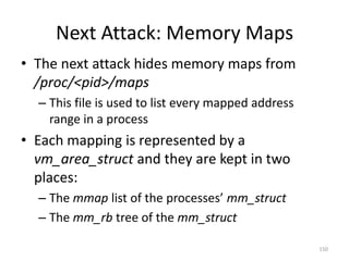 Next Attack: Memory Maps
• The next attack hides memory maps from
  /proc/<pid>/maps
  – This file is used to list every mapped address
    range in a process
• Each mapping is represented by a
  vm_area_struct and they are kept in two
  places:
  – The mmap list of the processes’ mm_struct
  – The mm_rb tree of the mm_struct

                                                     150
 
