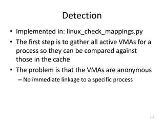 Detection
• Implemented in: linux_check_mappings.py
• The first step is to gather all active VMAs for a
  process so they can be compared against
  those in the cache
• The problem is that the VMAs are anonymous
  – No immediate linkage to a specific process




                                                  153
 