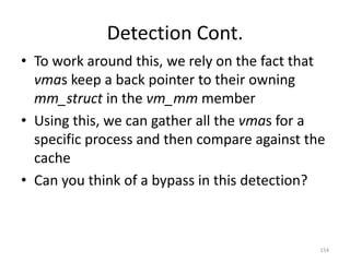 Detection Cont.
• To work around this, we rely on the fact that
  vmas keep a back pointer to their owning
  mm_struct in the vm_mm member
• Using this, we can gather all the vmas for a
  specific process and then compare against the
  cache
• Can you think of a bypass in this detection?



                                              154
 