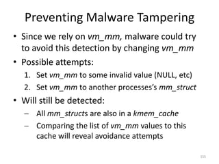 Preventing Malware Tampering
• Since we rely on vm_mm, malware could try
  to avoid this detection by changing vm_mm
• Possible attempts:
  1. Set vm_mm to some invalid value (NULL, etc)
  2. Set vm_mm to another processes’s mm_struct
• Will still be detected:
   All mm_structs are also in a kmem_cache
   Comparing the list of vm_mm values to this
    cache will reveal avoidance attempts

                                                   155
 