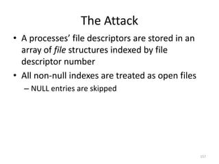 The Attack
• A processes’ file descriptors are stored in an
  array of file structures indexed by file
  descriptor number
• All non-null indexes are treated as open files
  – NULL entries are skipped




                                                   157
 