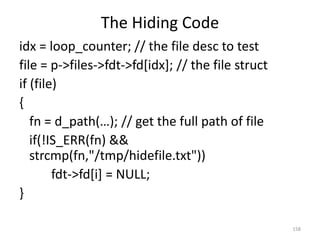 The Hiding Code
idx = loop_counter; // the file desc to test
file = p->files->fdt->fd[idx]; // the file struct
if (file)
{
   fn = d_path(…); // get the full path of file
   if(!IS_ERR(fn) &&
   strcmp(fn,"/tmp/hidefile.txt"))
        fdt->fd[i] = NULL;
}

                                                    158
 
