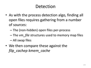 Detection
• As with the process detection algo, finding all
  open files requires gathering from a number
  of sources:
  – The (non-hidden) open files per-process
  – The vm_file structures used to memory map files
  – All swap files
• We then compare these against the
  filp_cachep kmem_cache


                                                      159
 