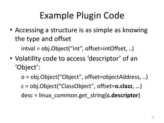 Example Plugin Code
• Accessing a structure is as simple as knowing
  the type and offset
    intval = obj.Object(“int”, offset=intOffset, ..)
• Volatility code to access ‘descriptor’ of an
  ‘Object’:
    o = obj.Object("Object", offset=objectAddress, ..)
    c = obj.Object("ClassObject", offset=o.clazz, …)
    desc = linux_common.get_string(c.descriptor)


                                                         18
 
