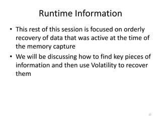 Runtime Information
• This rest of this session is focused on orderly
  recovery of data that was active at the time of
  the memory capture
• We will be discussing how to find key pieces of
  information and then use Volatility to recover
  them




                                                22
 