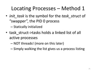 Locating Processes – Method 1
• init_task is the symbol for the task_struct of
  “swapper”, the PID 0 process
   – Statically initialized
• task_struct->tasks holds a linked list of all
  active processes
   – NOT threads! (more on this later)
   – Simply walking the list gives us a process listing




                                                          25
 