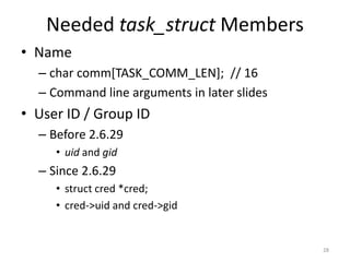 Needed task_struct Members
• Name
  – char comm[TASK_COMM_LEN]; // 16
  – Command line arguments in later slides
• User ID / Group ID
  – Before 2.6.29
     • uid and gid
  – Since 2.6.29
     • struct cred *cred;
     • cred->uid and cred->gid


                                             28
 