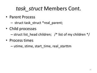task_struct Members Cont.
• Parent Process
  – struct task_struct *real_parent;
• Child processes
  – struct list_head children; /* list of my children */
• Process times
  – utime, stime, start_time, real_starttm




                                                       29
 