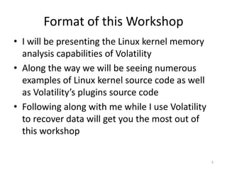 Format of this Workshop
• I will be presenting the Linux kernel memory
  analysis capabilities of Volatility
• Along the way we will be seeing numerous
  examples of Linux kernel source code as well
  as Volatility’s plugins source code
• Following along with me while I use Volatility
  to recover data will get you the most out of
  this workshop

                                                   3
 