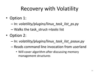 Recovery with Volatility
• Option 1:
  – In: volatility/plugins/linux_task_list_ps.py
  – Walks the task_struct->tasks list
• Option 2:
  – In: volatility/plugins/linux_task_list_psaux.py
  – Reads command line invocation from userland
     • Will cover algorithm after discussing memory
       management structures



                                                      30
 