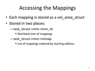 Accessing the Mappings
• Each mapping is stored as a vm_area_struct
• Stored in two places:
  – task_struct->mm->mm_rb
      Red black tree of mappings
  – task_struct->mm->mmap
      List of mappings ordered by starting address




                                                      33
 
